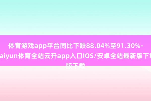 体育游戏app平台同比下跌88.04%至91.30%-kaiyun体育全站云开app入口IOS/安卓全站最新版下载