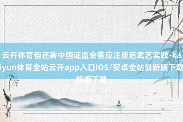 云开体育但还需中国证监会答应注册后武艺实践-kaiyun体育全站云开app入口IOS/安卓全站最新版下载