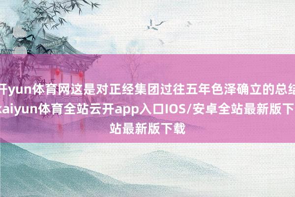 开yun体育网这是对正经集团过往五年色泽确立的总结-kaiyun体育全站云开app入口IOS/安卓全站最新版下载