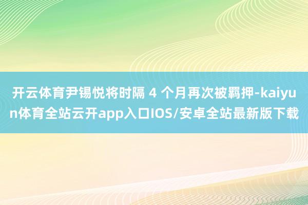 开云体育尹锡悦将时隔 4 个月再次被羁押-kaiyun体育全站云开app入口IOS/安卓全站最新版下载