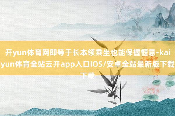 开yun体育网即等于长本领乘坐也能保握惬意-kaiyun体育全站云开app入口IOS/安卓全站最新版下载