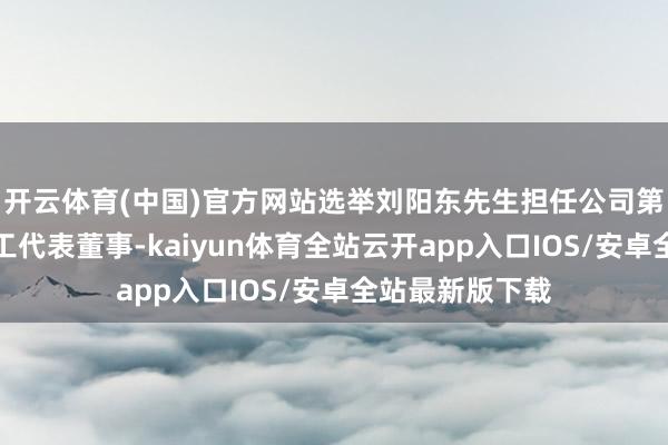 开云体育(中国)官方网站选举刘阳东先生担任公司第二届董事会员工代表董事-kaiyun体育全站云开app入口IOS/安卓全站最新版下载