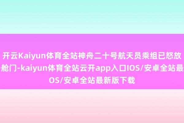 开云Kaiyun体育全站神舟二十号航天员乘组已怒放天舟九号舱门-kaiyun体育全站云开app入口IOS/安卓全站最新版下载
