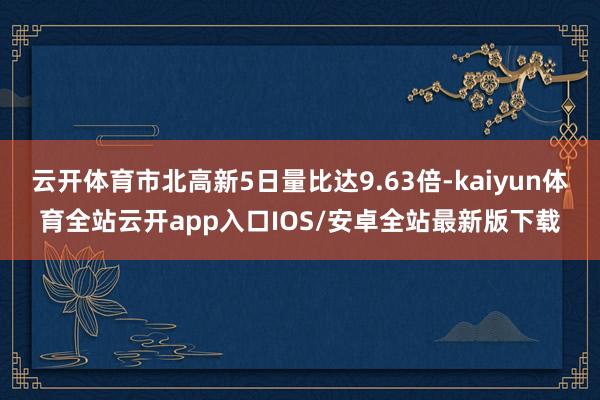 云开体育市北高新5日量比达9.63倍-kaiyun体育全站云开app入口IOS/安卓全站最新版下载