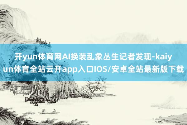 开yun体育网　　AI换装乱象丛生　　记者发现-kaiyun体育全站云开app入口IOS/安卓全站最新版下载