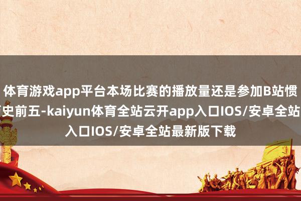 体育游戏app平台本场比赛的播放量还是参加B站惯例赛播放历史前五-kaiyun体育全站云开app入口IOS/安卓全站最新版下载