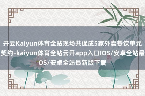开云Kaiyun体育全站现场共促成5家外卖餐饮单元缔结接入契约-kaiyun体育全站云开app入口IOS/安卓全站最新版下载