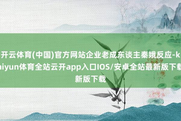 开云体育(中国)官方网站企业老成东谈主秦娥反应-kaiyun体育全站云开app入口IOS/安卓全站最新版下载