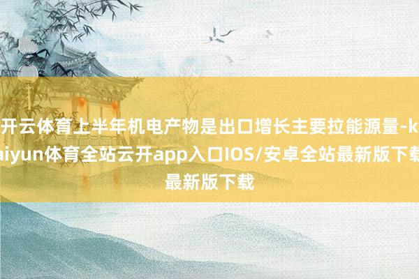 开云体育上半年机电产物是出口增长主要拉能源量-kaiyun体育全站云开app入口IOS/安卓全站最新版下载