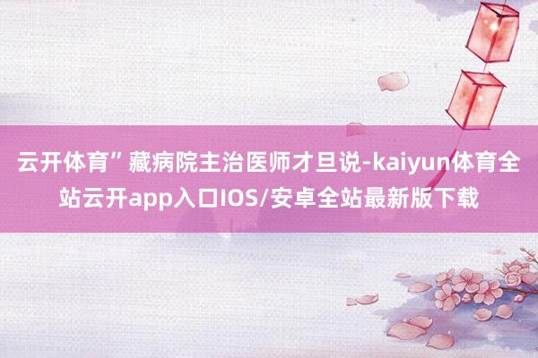 云开体育”藏病院主治医师才旦说-kaiyun体育全站云开app入口IOS/安卓全站最新版下载