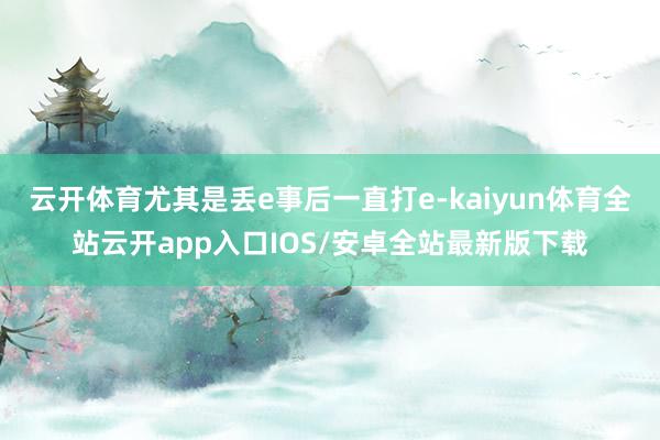 云开体育尤其是丢e事后一直打e-kaiyun体育全站云开app入口IOS/安卓全站最新版下载