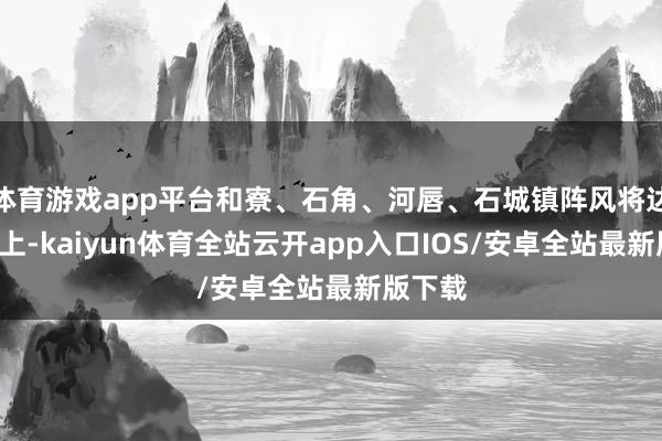 体育游戏app平台和寮、石角、河唇、石城镇阵风将达8级以上-kaiyun体育全站云开app入口IOS/安卓全站最新版下载