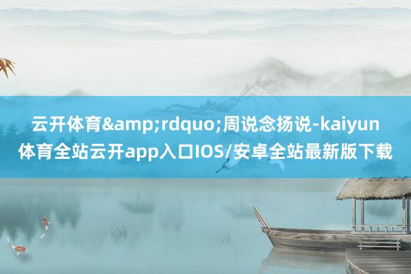 云开体育&rdquo;周说念扬说-kaiyun体育全站云开app入口IOS/安卓全站最新版下载