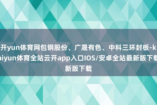 开yun体育网包钢股份、广晟有色、中科三环封板-kaiyun体育全站云开app入口IOS/安卓全站最新版下载
