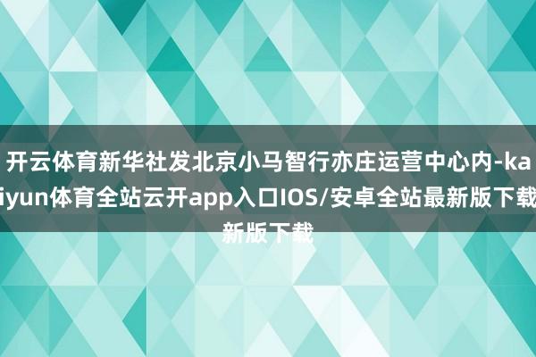 开云体育新华社发北京小马智行亦庄运营中心内-kaiyun体育全站云开app入口IOS/安卓全站最新版下载