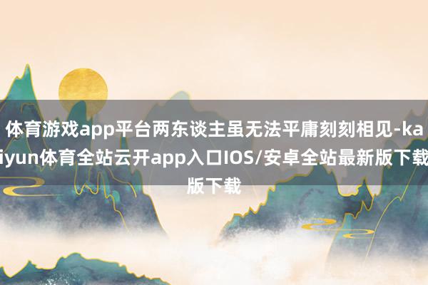 体育游戏app平台两东谈主虽无法平庸刻刻相见-kaiyun体育全站云开app入口IOS/安卓全站最新版下载