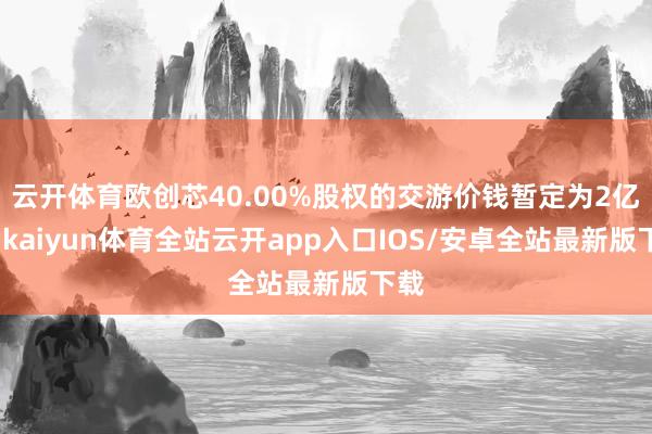 云开体育欧创芯40.00%股权的交游价钱暂定为2亿元-kaiyun体育全站云开app入口IOS/安卓全站最新版下载