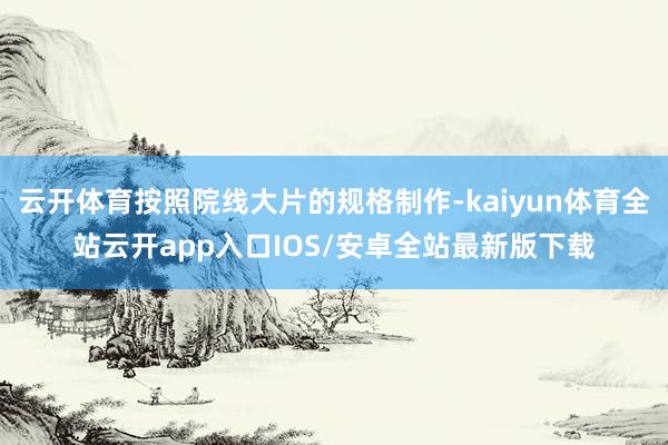 云开体育按照院线大片的规格制作-kaiyun体育全站云开app入口IOS/安卓全站最新版下载
