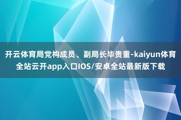 开云体育局党构成员、副局长毕贵重-kaiyun体育全站云开app入口IOS/安卓全站最新版下载