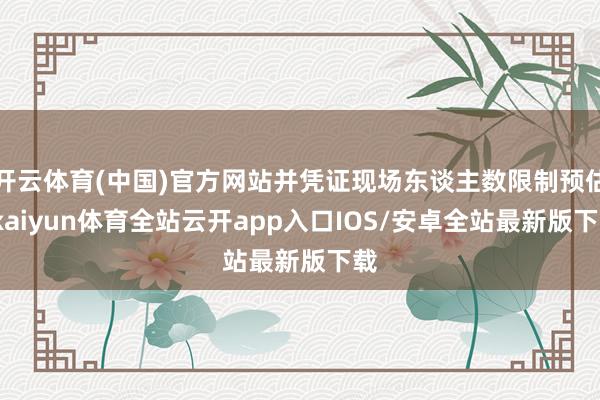 开云体育(中国)官方网站并凭证现场东谈主数限制预估-kaiyun体育全站云开app入口IOS/安卓全站最新版下载