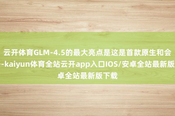 云开体育GLM-4.5的最大亮点是这是首款原生和会模子-kaiyun体育全站云开app入口IOS/安卓全站最新版下载