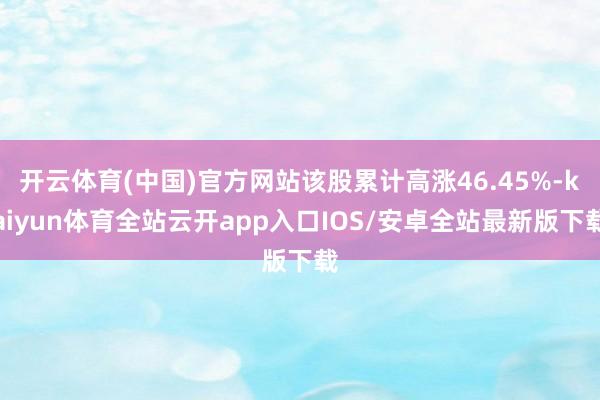 开云体育(中国)官方网站该股累计高涨46.45%-kaiyun体育全站云开app入口IOS/安卓全站最新版下载
