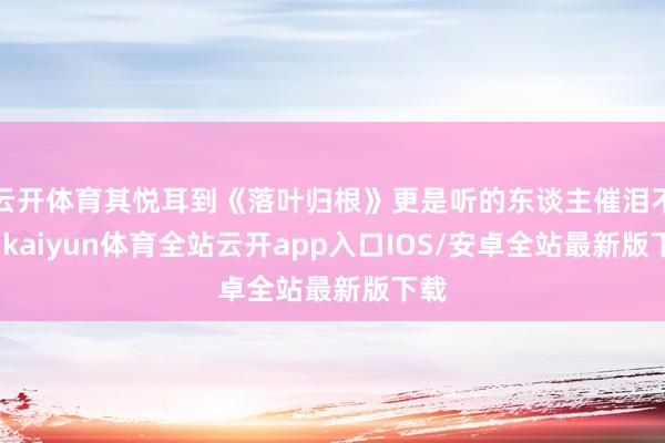 云开体育其悦耳到《落叶归根》更是听的东谈主催泪不已-kaiyun体育全站云开app入口IOS/安卓全站最新版下载
