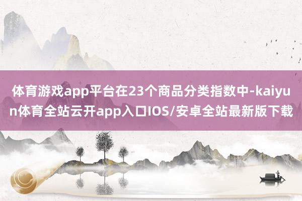 体育游戏app平台在23个商品分类指数中-kaiyun体育全站云开app入口IOS/安卓全站最新版下载