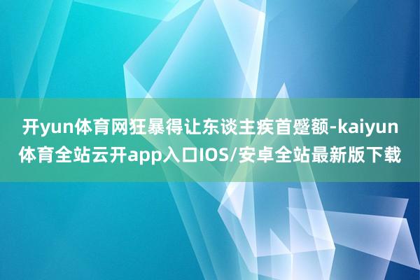 开yun体育网狂暴得让东谈主疾首蹙额-kaiyun体育全站云开app入口IOS/安卓全站最新版下载