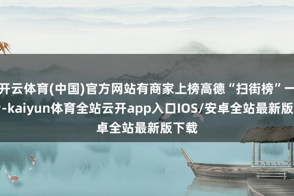 开云体育(中国)官方网站有商家上榜高德“扫街榜”一周后-kaiyun体育全站云开app入口IOS/安卓全站最新版下载