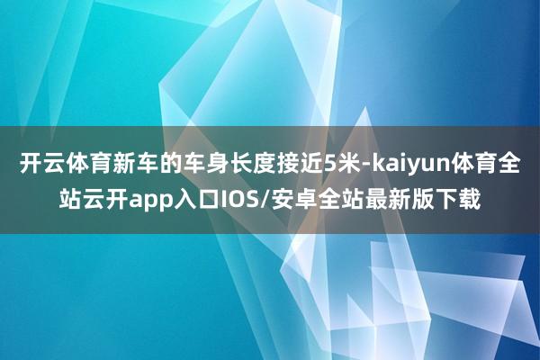 开云体育新车的车身长度接近5米-kaiyun体育全站云开app入口IOS/安卓全站最新版下载