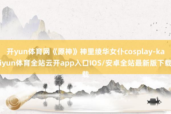 开yun体育网《原神》神里绫华女仆cosplay-kaiyun体育全站云开app入口IOS/安卓全站最新版下载
