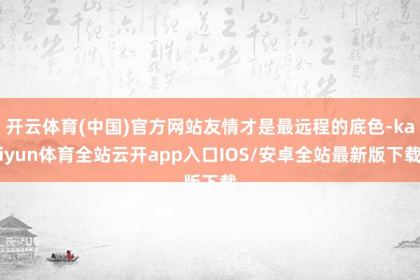 开云体育(中国)官方网站友情才是最远程的底色-kaiyun体育全站云开app入口IOS/安卓全站最新版下载