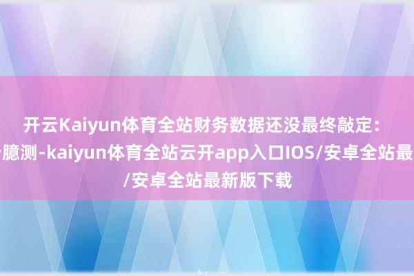 开云Kaiyun体育全站　　财务数据还没最终敲定：　　这是初步臆测-kaiyun体育全站云开app入口IOS/安卓全站最新版下载