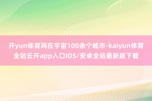 开yun体育网在宇宙100余个城市-kaiyun体育全站云开app入口IOS/安卓全站最新版下载