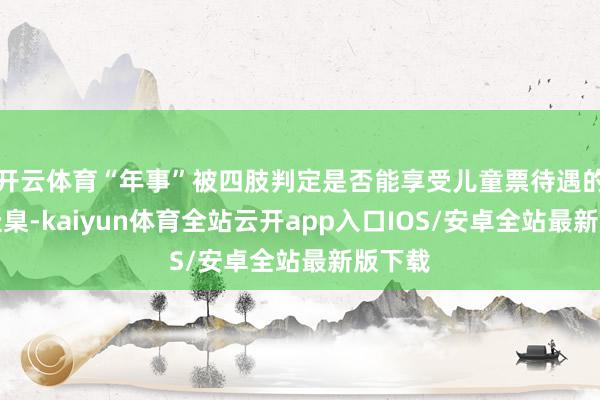开云体育“年事”被四肢判定是否能享受儿童票待遇的惟一圭臬-kaiyun体育全站云开app入口IOS/安卓全站最新版下载