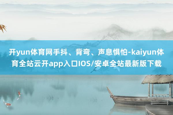 开yun体育网手抖、背弯、声息惧怕-kaiyun体育全站云开app入口IOS/安卓全站最新版下载