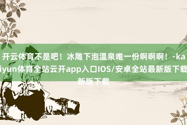 开云体育不是吧！冰雕下泡温泉唯一份啊啊啊！-kaiyun体育全站云开app入口IOS/安卓全站最新版下载