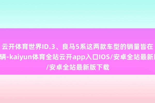 云开体育世界ID.3、良马5系这两款车型的销量皆在9千多辆-kaiyun体育全站云开app入口IOS/安卓全站最新版下载