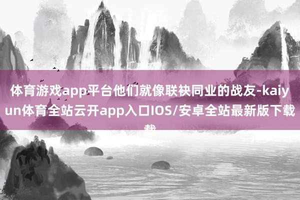 体育游戏app平台他们就像联袂同业的战友-kaiyun体育全站云开app入口IOS/安卓全站最新版下载