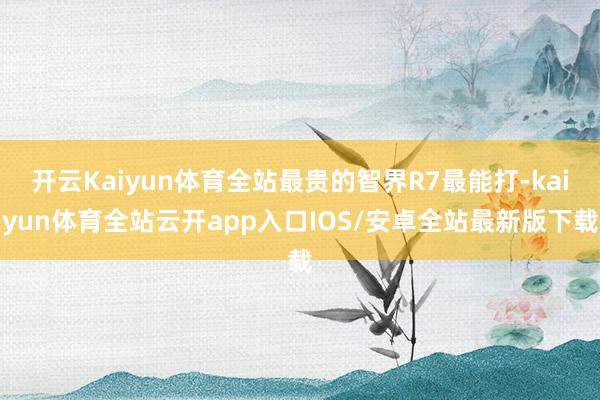 开云Kaiyun体育全站最贵的智界R7最能打-kaiyun体育全站云开app入口IOS/安卓全站最新版下载