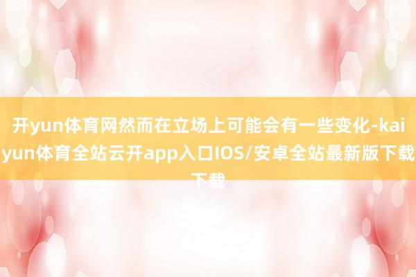 开yun体育网然而在立场上可能会有一些变化-kaiyun体育全站云开app入口IOS/安卓全站最新版下载