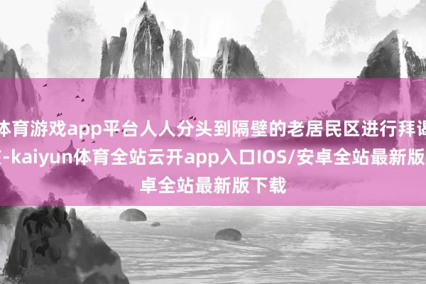 体育游戏app平台人人分头到隔壁的老居民区进行拜谒考核-kaiyun体育全站云开app入口IOS/安卓全站最新版下载