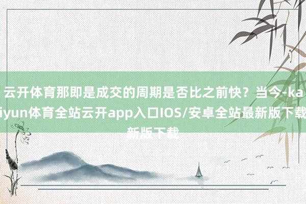 云开体育那即是成交的周期是否比之前快？当今-kaiyun体育全站云开app入口IOS/安卓全站最新版下载