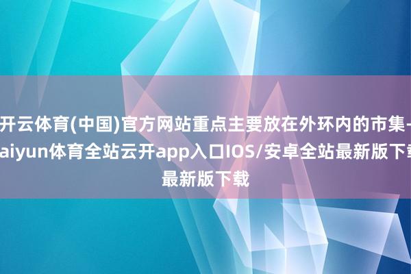 开云体育(中国)官方网站重点主要放在外环内的市集-kaiyun体育全站云开app入口IOS/安卓全站最新版下载