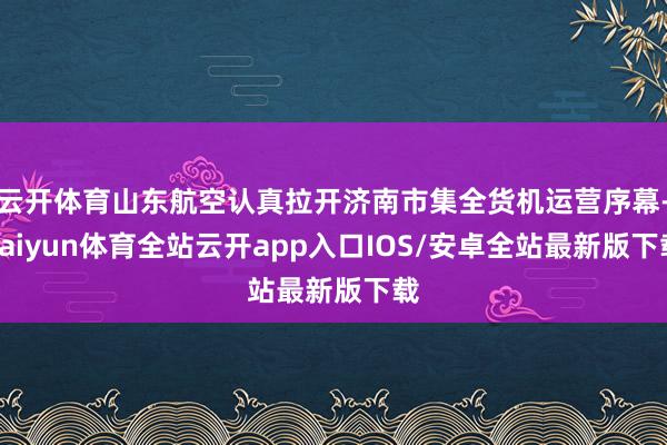 云开体育山东航空认真拉开济南市集全货机运营序幕-kaiyun体育全站云开app入口IOS/安卓全站最新版下载