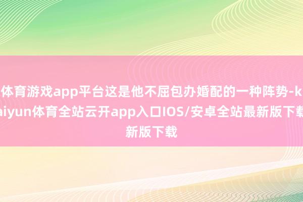 体育游戏app平台这是他不屈包办婚配的一种阵势-kaiyun体育全站云开app入口IOS/安卓全站最新版下载