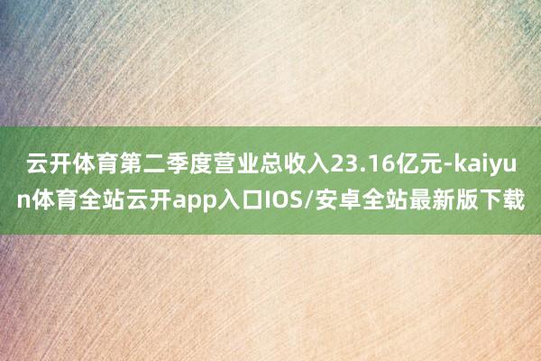 云开体育第二季度营业总收入23.16亿元-kaiyun体育全站云开app入口IOS/安卓全站最新版下载