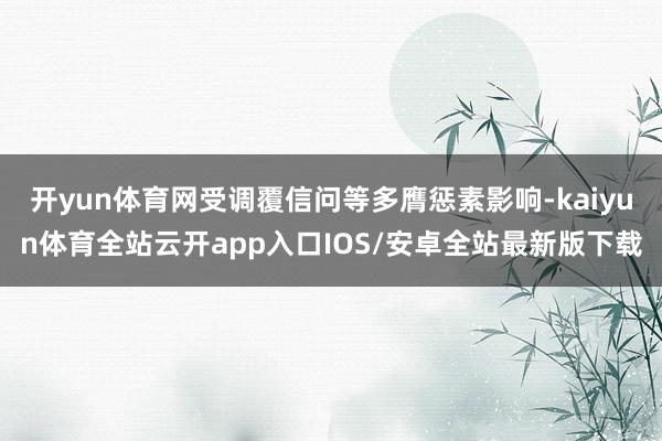 开yun体育网受调覆信问等多膺惩素影响-kaiyun体育全站云开app入口IOS/安卓全站最新版下载