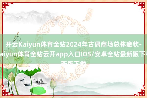 开云Kaiyun体育全站2024年古偶商场总体疲软-kaiyun体育全站云开app入口IOS/安卓全站最新版下载